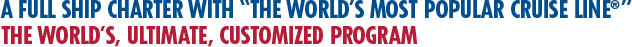 A Full Ship Charter with The World’s Most Popular Cruise Line. The World’s, Ultimate, Customized Program A Full Ship Charter with The World’s Most Popular Cruise Line. The World’s, Ultimate, Customized Program